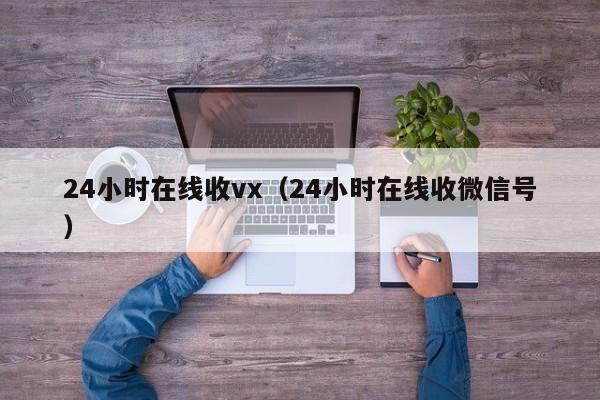 24小时在线收vx（24小时在线收微信号）