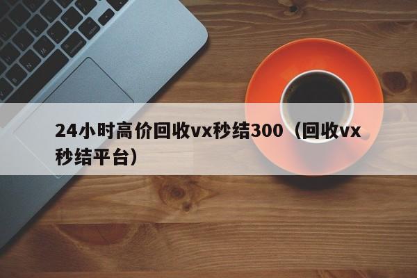 24小时高价回收vx秒结300（回收vx秒结平台）