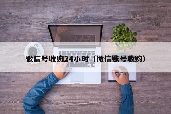 微信号收购24小时（微信账号收购）