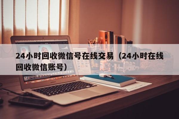 24小时回收微信号在线交易（24小时在线回收微信账号）