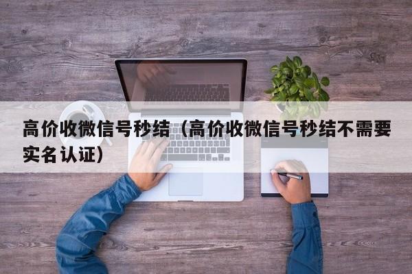 高价收微信号秒结（高价收微信号秒结不需要实名认证）