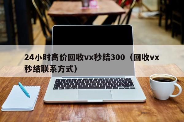 24小时高价回收vx秒结300（回收vx秒结联系方式）