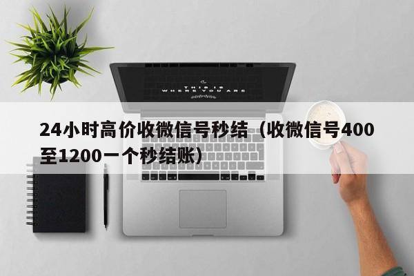 24小时高价收微信号秒结（收微信号400至1200一个秒结账）