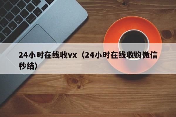 24小时在线收vx（24小时在线收购微信秒结）