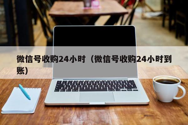 微信号收购24小时（微信号收购24小时到账）