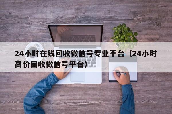 24小时在线回收微信号专业平台（24小时高价回收微信号平台）