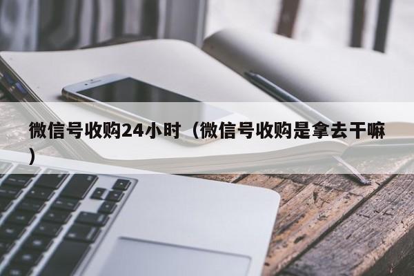 微信号收购24小时（微信号收购是拿去干嘛）