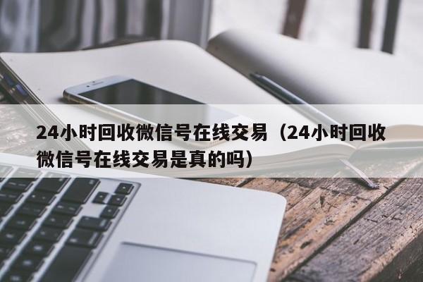 24小时回收微信号在线交易（24小时回收微信号在线交易是真的吗）