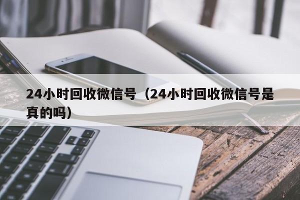 24小时回收微信号（24小时回收微信号是真的吗）