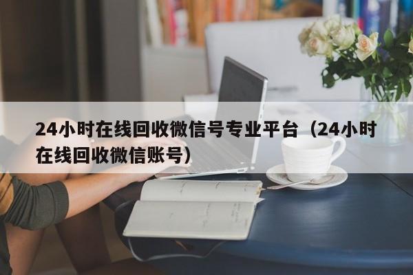 24小时在线回收微信号专业平台（24小时在线回收微信账号）