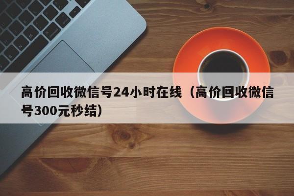 高价回收微信号24小时在线（高价回收微信号300元秒结）