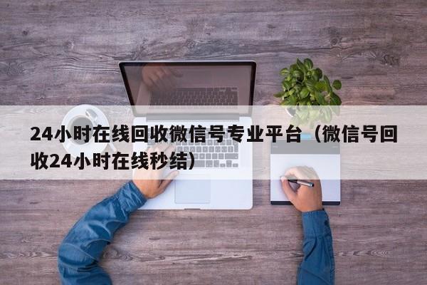 24小时在线回收微信号专业平台（微信号回收24小时在线秒结）