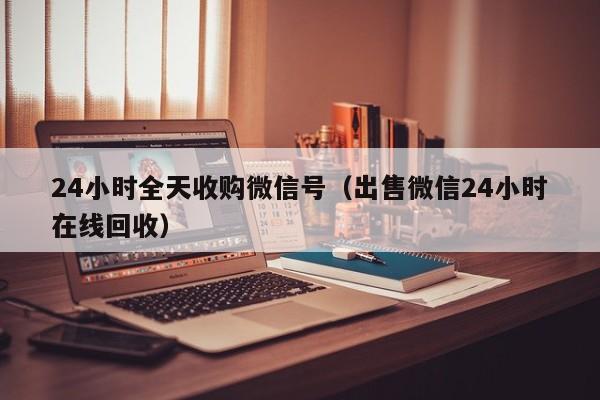 24小时全天收购微信号（出售微信24小时在线回收）