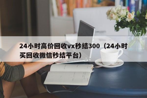 24小时高价回收vx秒结300（24小时买回收微信秒结平台）