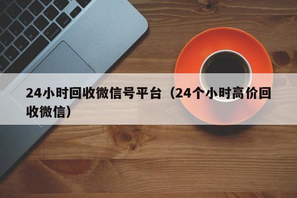 24小时回收微信号平台（24个小时高价回收微信）