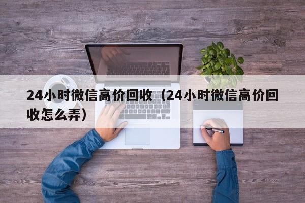 24小时微信高价回收（24小时微信高价回收怎么弄）