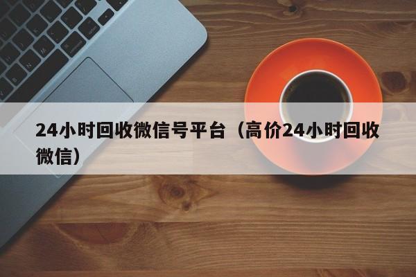 24小时回收微信号平台（高价24小时回收微信）