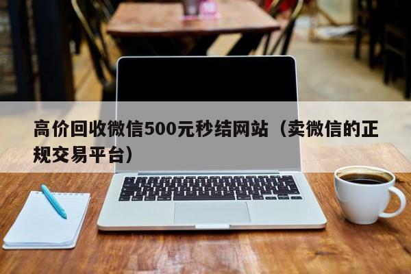 高价回收微信500元秒结网站（卖微信的正规交易平台）