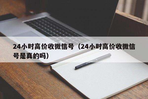 24小时高价收微信号（24小时高价收微信号是真的吗）