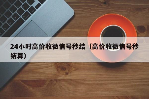 24小时高价收微信号秒结（高价收微信号秒结算）