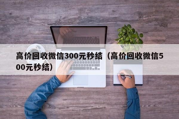 高价回收微信300元秒结（高价回收微信500元秒结）