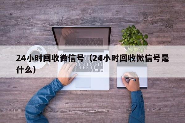 24小时回收微信号（24小时回收微信号是什么）