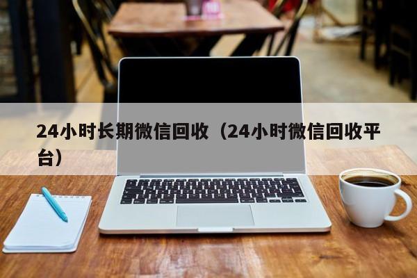 24小时长期微信回收（24小时微信回收平台）