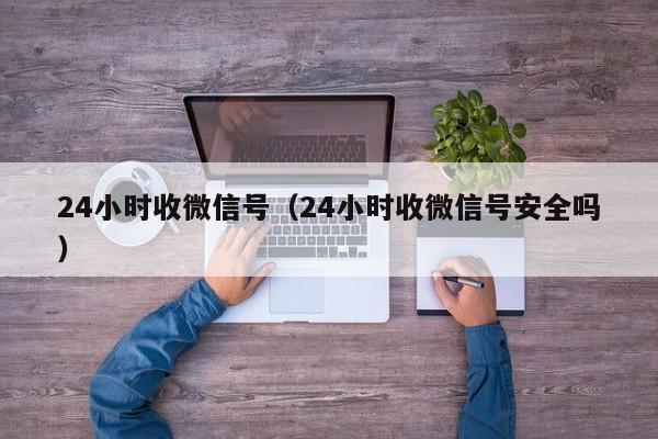 24小时收微信号（24小时收微信号安全吗）