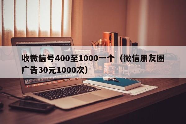 收微信号400至1000一个（微信朋友圈广告30元1000次）