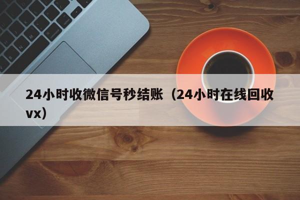 24小时收微信号秒结账（24小时在线回收vx）