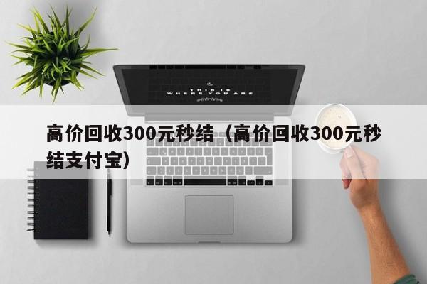 高价回收300元秒结（高价回收300元秒结支付宝）