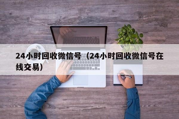 24小时回收微信号（24小时回收微信号在线交易）