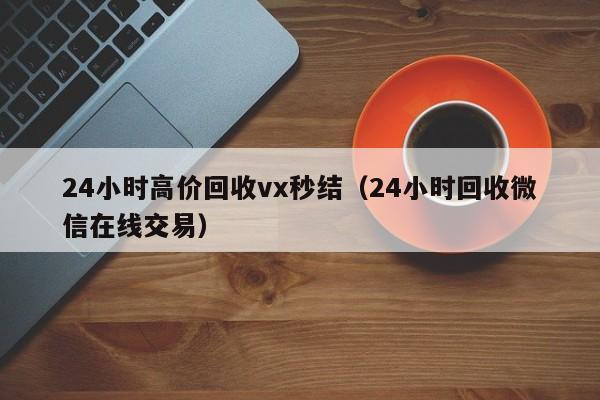 24小时高价回收vx秒结（24小时回收微信在线交易）