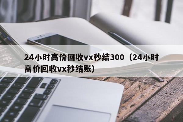 24小时高价回收vx秒结300（24小时高价回收vx秒结账）