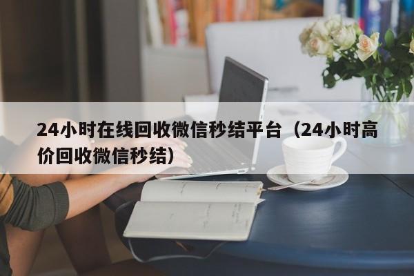 24小时在线回收微信秒结平台（24小时高价回收微信秒结）