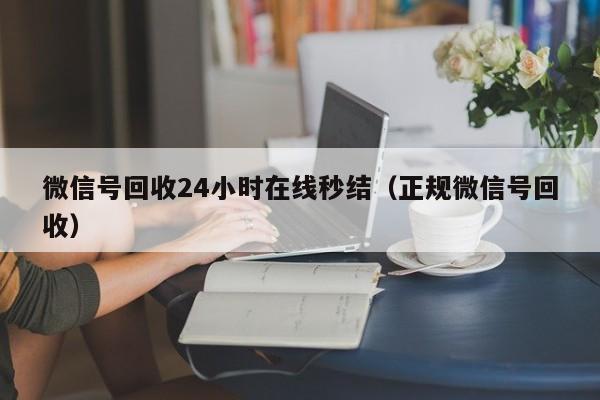 微信号回收24小时在线秒结（正规微信号回收）