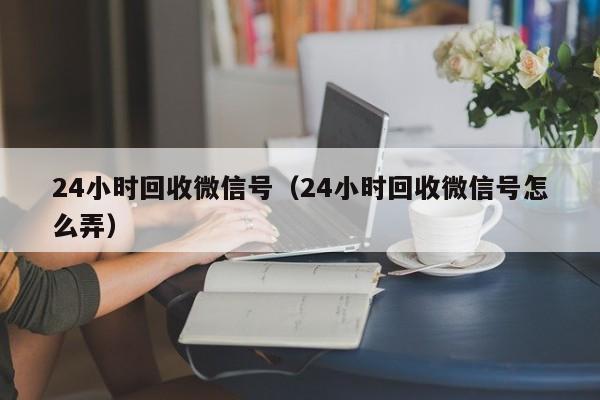 24小时回收微信号（24小时回收微信号怎么弄）