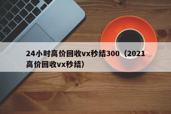 24小时高价回收vx秒结300（2021高价回收vx秒结）